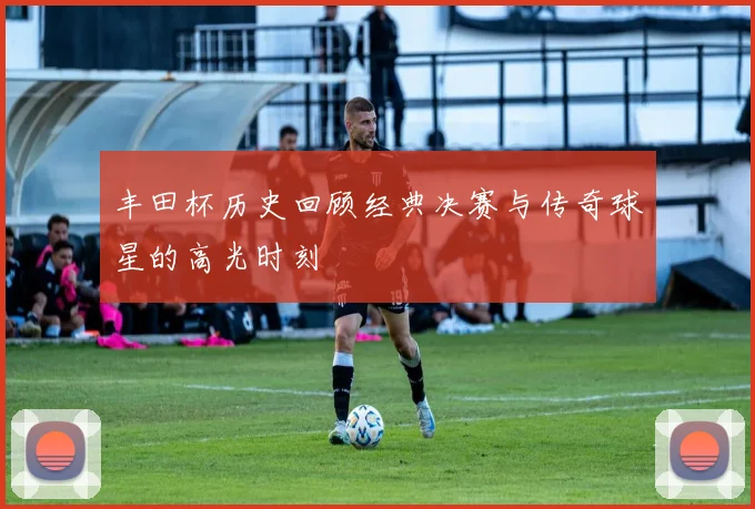 丰田杯历史回顾经典决赛与传奇球星的高光时刻
